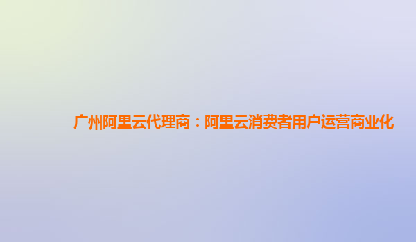 广州阿里云代理商：阿里云消费者用户运营商业化