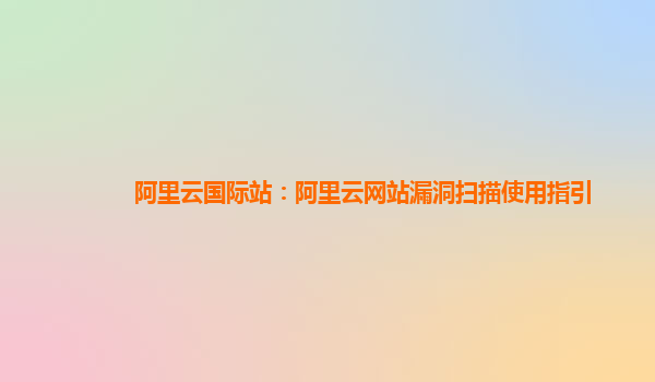 阿里云国际站：阿里云网站漏洞扫描使用指引