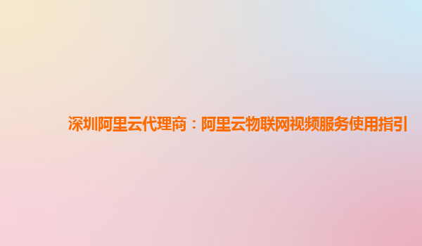 深圳阿里云代理商：阿里云物联网视频服务使用指引