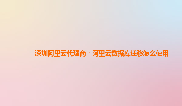 深圳阿里云代理商：阿里云数据库迁移怎么使用