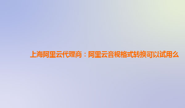 上海阿里云代理商：阿里云音视格式转换可以试用么