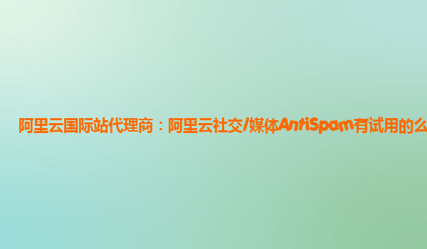 阿里云国际站代理商：阿里云社交/媒体AntiSpam有试用的么