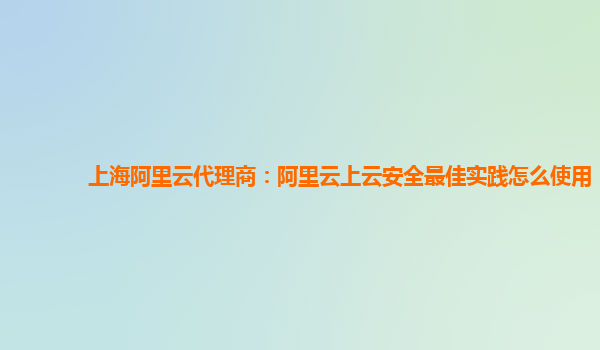 上海阿里云代理商：阿里云上云安全最佳实践怎么使用