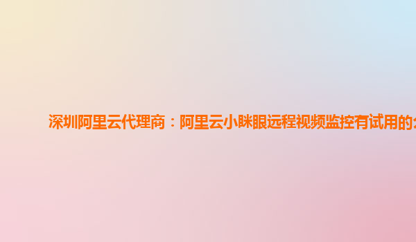 深圳阿里云代理商：阿里云小眯眼远程视频监控有试用的么