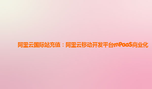 阿里云国际站充值：阿里云移动开发平台mPaaS商业化