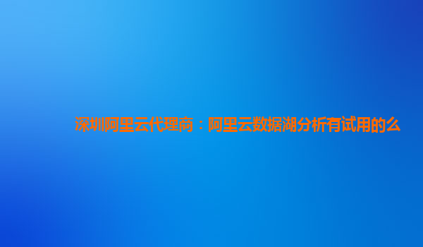 深圳阿里云代理商：阿里云数据湖分析有试用的么