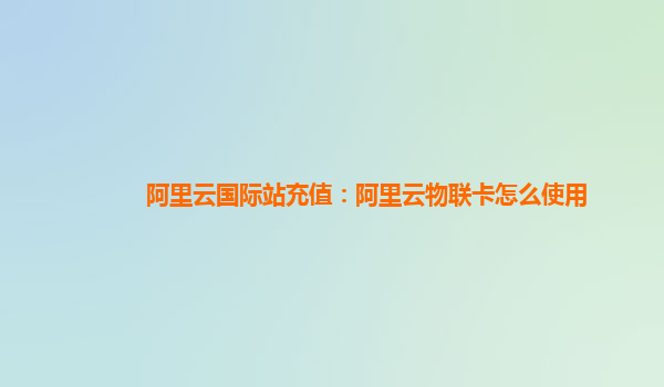 阿里云国际站充值：阿里云物联卡怎么使用