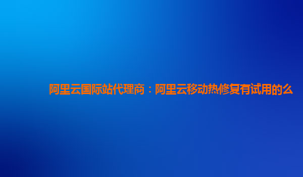 阿里云国际站代理商：阿里云移动热修复有试用的么