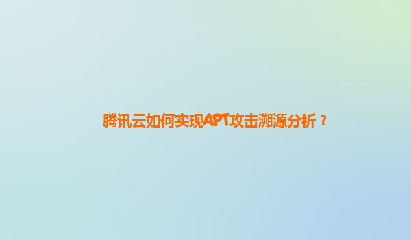 腾讯云如何实现APT攻击溯源分析？