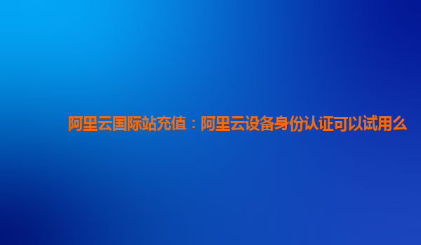 阿里云国际站充值：阿里云设备身份认证可以试用么