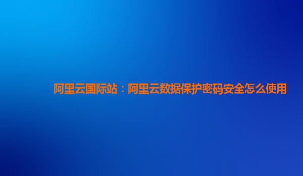 阿里云国际站：阿里云数据保护密码安全怎么使用