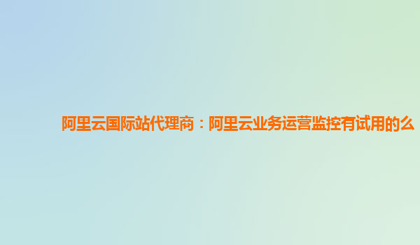 阿里云国际站代理商：阿里云业务运营监控有试用的么