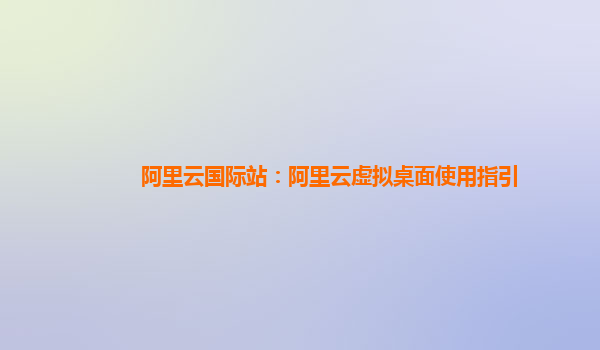 阿里云国际站：阿里云虚拟桌面使用指引