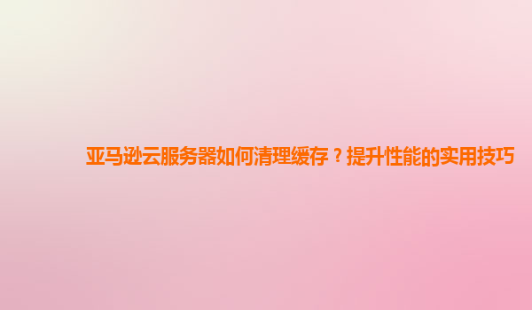 亚马逊云服务器如何清理缓存？提升性能的实用技巧