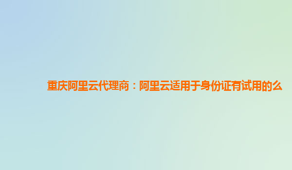 重庆阿里云代理商：阿里云适用于身份证有试用的么