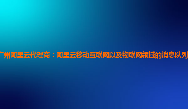 广州阿里云代理商：阿里云移动互联网以及物联网领域的消息队列产品使用指引