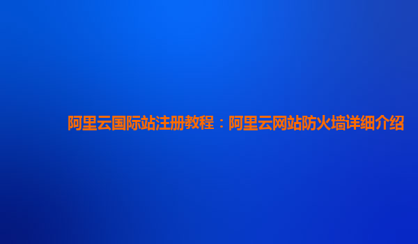 阿里云国际站注册教程：阿里云网站防火墙详细介绍