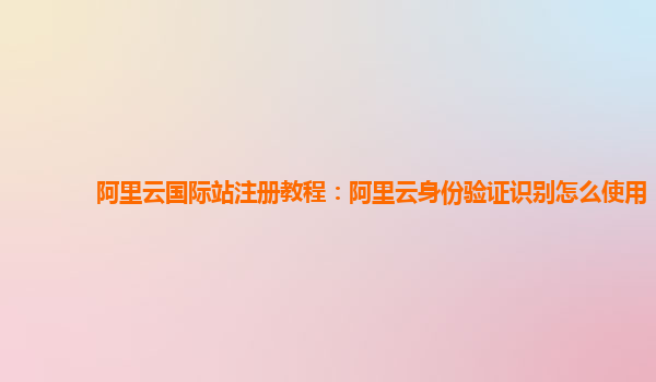 阿里云国际站注册教程：阿里云身份验证识别怎么使用