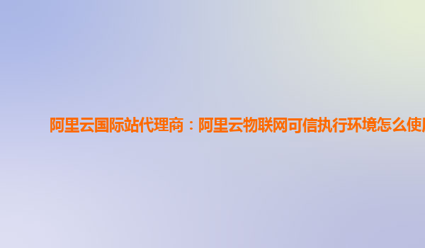 阿里云国际站代理商：阿里云物联网可信执行环境怎么使用