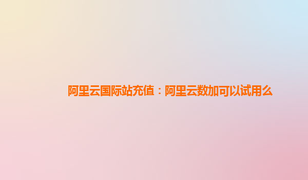 阿里云国际站充值：阿里云数加可以试用么