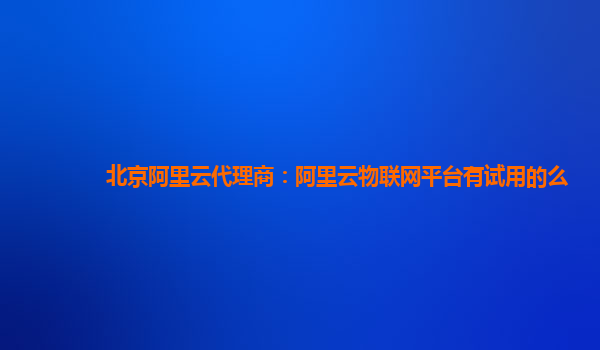 北京阿里云代理商：阿里云物联网平台有试用的么