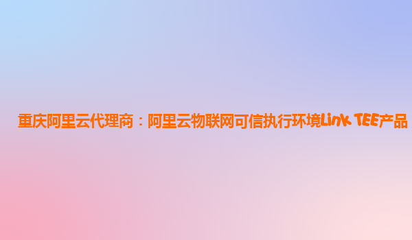 重庆阿里云代理商：阿里云物联网可信执行环境Link TEE产品