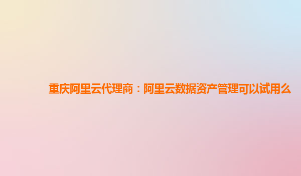 重庆阿里云代理商：阿里云数据资产管理可以试用么