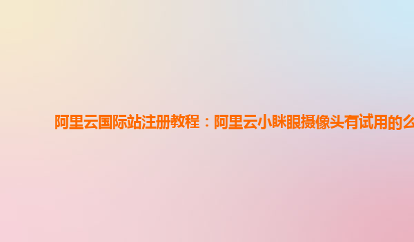 阿里云国际站注册教程：阿里云小眯眼摄像头有试用的么