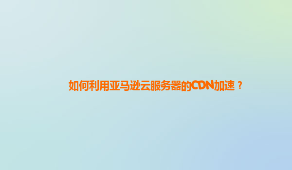 如何利用亚马逊云服务器的CDN加速？