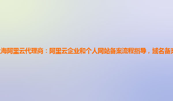 上海阿里云代理商：阿里云企业和个人网站备案流程指导，域名备案服务详细介绍