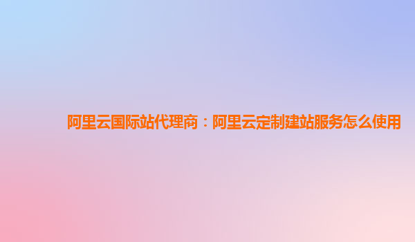 阿里云国际站代理商：阿里云定制建站服务怎么使用
