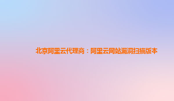 北京阿里云代理商：阿里云网站漏洞扫描版本