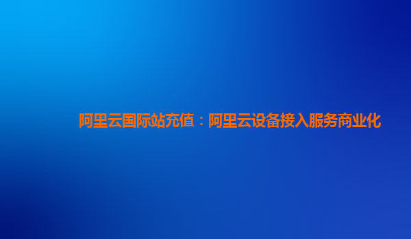 阿里云国际站充值：阿里云设备接入服务商业化