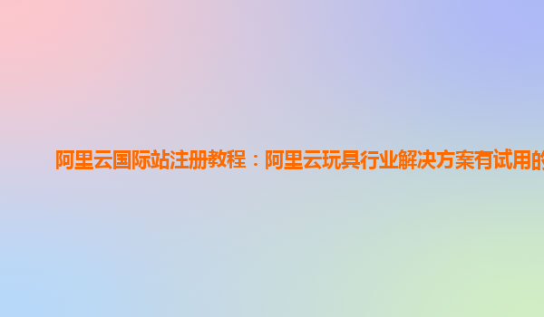 阿里云国际站注册教程：阿里云玩具行业解决方案有试用的么