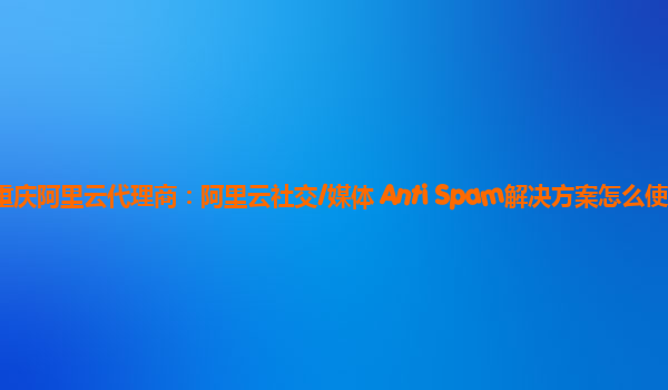 重庆阿里云代理商：阿里云社交/媒体 Anti Spam解决方案怎么使用