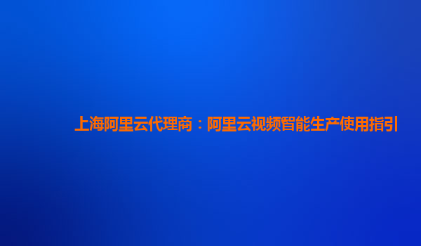 上海阿里云代理商：阿里云视频智能生产使用指引