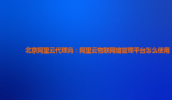北京阿里云代理商：阿里云物联网络管理平台怎么使用