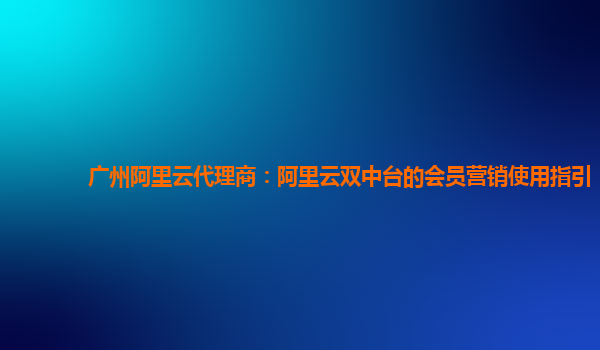 广州阿里云代理商：阿里云双中台的会员营销使用指引