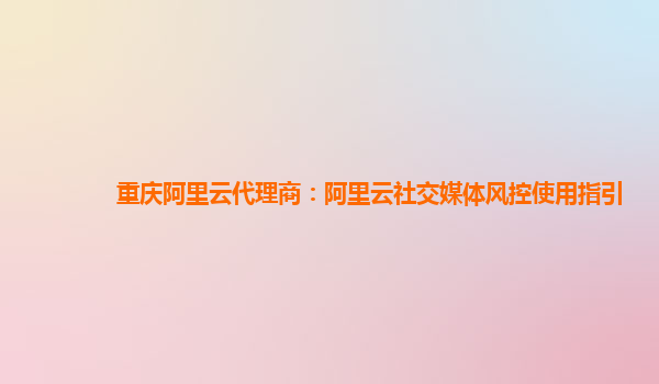 重庆阿里云代理商：阿里云社交媒体风控使用指引