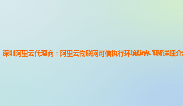 深圳阿里云代理商：阿里云物联网可信执行环境Link TEE详细介绍