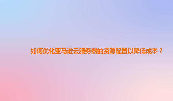 如何优化亚马逊云服务器的资源配置以降低成本？