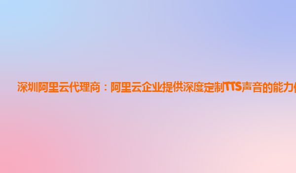 深圳阿里云代理商：阿里云企业提供深度定制TTS声音的能力体验