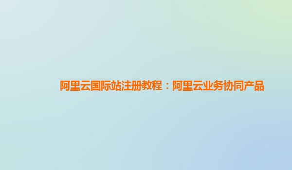 阿里云国际站注册教程：阿里云业务协同产品
