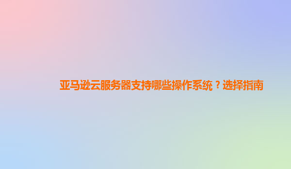 亚马逊云服务器支持哪些操作系统？选择指南