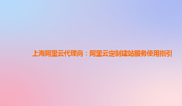 上海阿里云代理商：阿里云定制建站服务使用指引