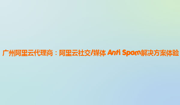 广州阿里云代理商：阿里云社交/媒体 Anti Spam解决方案体验