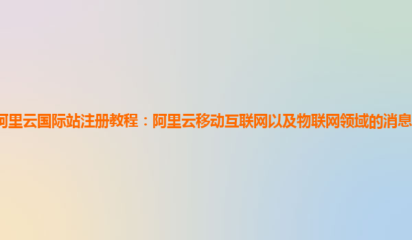 阿里云国际站注册教程：阿里云移动互联网以及物联网领域的消息队列产品实现