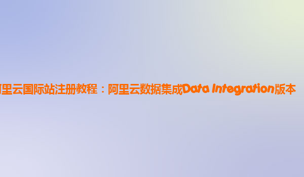阿里云国际站注册教程：阿里云数据集成Data Integration版本