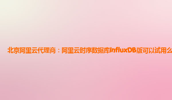 北京阿里云代理商：阿里云时序数据库InfluxDB版可以试用么
