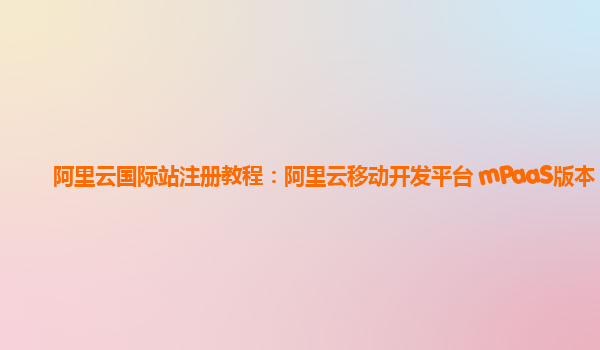 阿里云国际站注册教程：阿里云移动开发平台 mPaaS版本